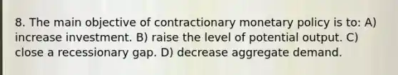 8. The main objective of contractionary monetary policy is to: A) increase investment. B) raise the level of potential output. C) close a recessionary gap. D) decrease aggregate demand.