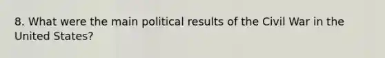 8. What were the main political results of the Civil War in the United States?