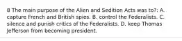 8 The main purpose of the Alien and Sedition Acts was to?: A. capture French and British spies. B. control the Federalists. C. silence and punish critics of the Federalists. D. keep Thomas Jefferson from becoming president.