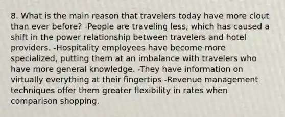 8. What is the main reason that travelers today have more clout than ever before? -People are traveling less, which has caused a shift in the power relationship between travelers and hotel providers. -Hospitality employees have become more specialized, putting them at an imbalance with travelers who have more general knowledge. -They have information on virtually everything at their fingertips -Revenue management techniques offer them greater flexibility in rates when comparison shopping.