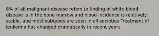 8% of all malignant disease refers to finding of white blood disease is in the bone marrow and blood incidence is relatively stable, and most subtypes are seen in all societies Treatment of leukemia has changed dramatically in recent years