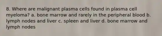 8. Where are malignant plasma cells found in plasma cell myeloma? a. bone marrow and rarely in the peripheral blood b. lymph nodes and liver c. spleen and liver d. bone marrow and lymph nodes