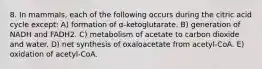 8. In mammals, each of the following occurs during the citric acid cycle except: A) formation of α-ketoglutarate. B) generation of NADH and FADH2. C) metabolism of acetate to carbon dioxide and water. D) net synthesis of oxaloacetate from acetyl-CoA. E) oxidation of acetyl-CoA.