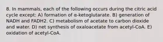 8. In mammals, each of the following occurs during the citric acid cycle except: A) formation of α-ketoglutarate. B) generation of NADH and FADH2. C) metabolism of acetate to carbon dioxide and water. D) net synthesis of oxaloacetate from acetyl-CoA. E) oxidation of acetyl-CoA.