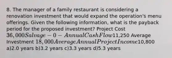 8. The manager of a family restaurant is considering a renovation investment that would expand the operation's menu offerings. Given the following information, what is the payback period for the proposed investment? Project Cost 36,000 Salvage -0- Annual Cash Flow11,250 Average Investment 18,000 Average Annual Project Income10,800 a)2.0 years b)3.2 years c)3.3 years d)5.3 years