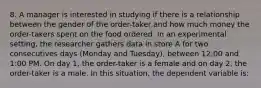 8. A manager is interested in studying if there is a relationship between the gender of the order-taker and how much money the order-takers spent on the food ordered. In an experimental setting, the researcher gathers data in store A for two consecutives days (Monday and Tuesday), between 12:00 and 1:00 PM. On day 1, the order-taker is a female and on day 2, the order-taker is a male. In this situation, the dependent variable is: