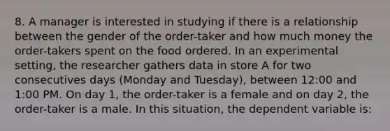 8. A manager is interested in studying if there is a relationship between the gender of the order-taker and how much money the order-takers spent on the food ordered. In an experimental setting, the researcher gathers data in store A for two consecutives days (Monday and Tuesday), between 12:00 and 1:00 PM. On day 1, the order-taker is a female and on day 2, the order-taker is a male. In this situation, the dependent variable is: