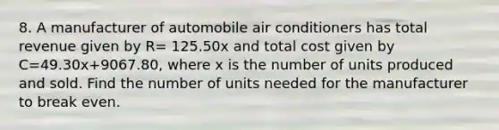 8. A manufacturer of automobile air conditioners has total revenue given by R= 125.50x and total cost given by C=49.30x+9067.80, where x is the number of units produced and sold. Find the number of units needed for the manufacturer to break even.