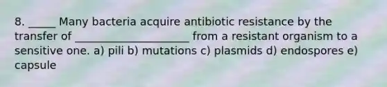 8. _____ Many bacteria acquire antibiotic resistance by the transfer of _____________________ from a resistant organism to a sensitive one. a) pili b) mutations c) plasmids d) endospores e) capsule