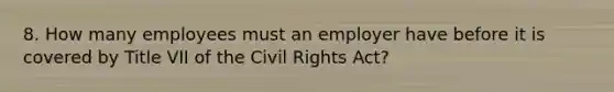 8. How many employees must an employer have before it is covered by Title VII of the Civil Rights Act?