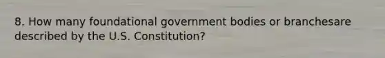 8. How many foundational government bodies or branchesare described by the U.S. Constitution?