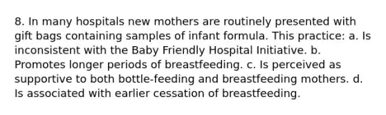 8. In many hospitals new mothers are routinely presented with gift bags containing samples of infant formula. This practice: a. Is inconsistent with the Baby Friendly Hospital Initiative. b. Promotes longer periods of breastfeeding. c. Is perceived as supportive to both bottle-feeding and breastfeeding mothers. d. Is associated with earlier cessation of breastfeeding.