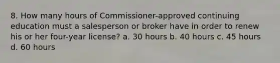 8. How many hours of Commissioner-approved continuing education must a salesperson or broker have in order to renew his or her four-year license? a. 30 hours b. 40 hours c. 45 hours d. 60 hours