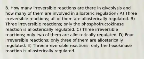 8. How many irreversible reactions are there in glycolysis and how many of them are involved in allosteric regulation? A) Three irreversible reactions; all of them are allosterically regulated. B) Three irreversible reactions; only the phosphofructokinase reaction is allosterically regulated. C) Three irreversible reactions; only two of them are allosterically regulated. D) Four irreversible reactions; only three of them are allosterically regulated. E) Three irreversible reactions; only the hexokinase reaction is allosterically regulated.