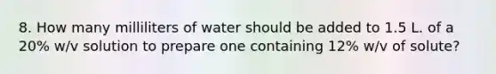 8. How many milliliters of water should be added to 1.5 L. of a 20% w/v solution to prepare one containing 12% w/v of solute?