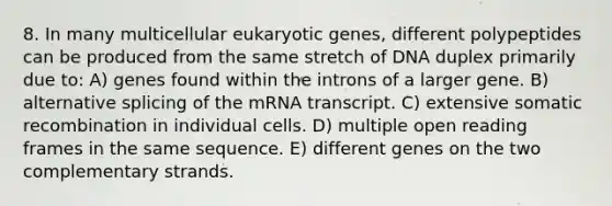 8. In many multicellular eukaryotic genes, different polypeptides can be produced from the same stretch of DNA duplex primarily due to: A) genes found within the introns of a larger gene. B) alternative splicing of the mRNA transcript. C) extensive somatic recombination in individual cells. D) multiple open reading frames in the same sequence. E) different genes on the two complementary strands.