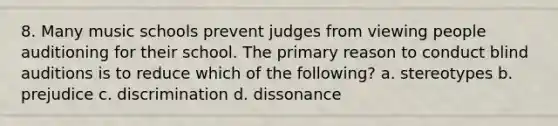 8. Many music schools prevent judges from viewing people auditioning for their school. The primary reason to conduct blind auditions is to reduce which of the following? a. stereotypes b. prejudice c. discrimination d. dissonance