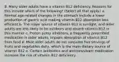 8. Many older adults have a vitamin B12 deficiency. Reasons for this include which of the following? (Select all that apply.) a. Normal age-related changes in the stomach include a lower production of gastric acid making vitamin B12 absorption less efficient b. The major source of vitamin B12 is sunlight, and older adults are less likely to be outdoors and absorb vitamin B12 in this manner c. Proton pump inhibitors, a frequently prescribed medication in older adults, impairs absorption of vitamin B12 from food d. Most older adults do not consume five servings of fruits and vegetables daily, which is the main dietary source of vitamin B12 e. Certain antibiotics and anticonvulsant medication increase the risk of vitamin B12 deficiency