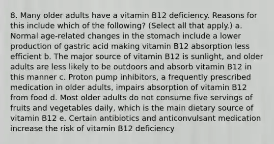 8. Many older adults have a vitamin B12 deficiency. Reasons for this include which of the following? (Select all that apply.) a. Normal age-related changes in the stomach include a lower production of gastric acid making vitamin B12 absorption less efficient b. The major source of vitamin B12 is sunlight, and older adults are less likely to be outdoors and absorb vitamin B12 in this manner c. Proton pump inhibitors, a frequently prescribed medication in older adults, impairs absorption of vitamin B12 from food d. Most older adults do not consume five servings of fruits and vegetables daily, which is the main dietary source of vitamin B12 e. Certain antibiotics and anticonvulsant medication increase the risk of vitamin B12 deficiency