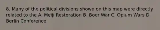 8. Many of the political divisions shown on this map were directly related to the A. Meiji Restoration B. Boer War C. Opium Wars D. Berlin Conference
