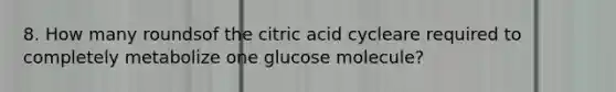 8. How many roundsof the citric acid cycleare required to completely metabolize one glucose molecule?