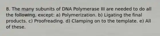 8. The many subunits of DNA Polymerase III are needed to do all the following, except: a) Polymerization. b) Ligating the final products. c) Proofreading. d) Clamping on to the template. e) All of these.