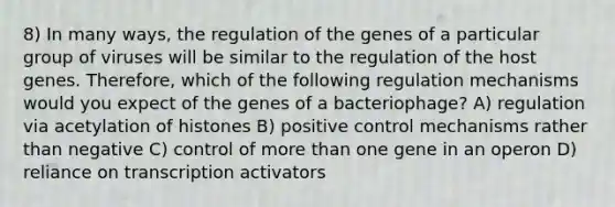 8) In many ways, the regulation of the genes of a particular group of viruses will be similar to the regulation of the host genes. Therefore, which of the following regulation mechanisms would you expect of the genes of a bacteriophage? A) regulation via acetylation of histones B) positive control mechanisms rather than negative C) control of <a href='https://www.questionai.com/knowledge/keWHlEPx42-more-than' class='anchor-knowledge'>more than</a> one gene in an operon D) reliance on transcription activators