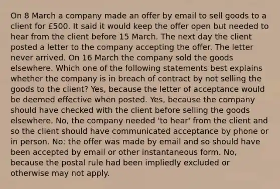 On 8 March a company made an offer by email to sell goods to a client for £500. It said it would keep the offer open but needed to hear from the client before 15 March. The next day the client posted a letter to the company accepting the offer. The letter never arrived. On 16 March the company sold the goods elsewhere. Which one of the following statements best explains whether the company is in breach of contract by not selling the goods to the client? Yes, because the letter of acceptance would be deemed effective when posted. Yes, because the company should have checked with the client before selling the goods elsewhere. No, the company needed 'to hear' from the client and so the client should have communicated acceptance by phone or in person. No: the offer was made by email and so should have been accepted by email or other instantaneous form. No, because the postal rule had been impliedly excluded or otherwise may not apply.