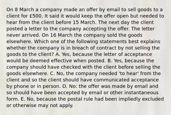 On 8 March a company made an offer by email to sell goods to a client for £500. It said it would keep the offer open but needed to hear from the client before 15 March. The next day the client posted a letter to the company accepting the offer. The letter never arrived. On 16 March the company sold the goods elsewhere. Which one of the following statements best explains whether the company is in breach of contract by not selling the goods to the client? A. Yes, because the letter of acceptance would be deemed effective when posted. B. Yes, because the company should have checked with the client before selling the goods elsewhere. C. No, the company needed 'to hear' from the client and so the client should have communicated acceptance by phone or in person. D. No: the offer was made by email and so should have been accepted by email or other instantaneous form. E. No, because the postal rule had been impliedly excluded or otherwise may not apply.