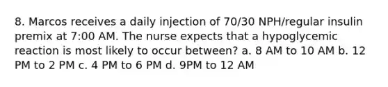 8. Marcos receives a daily injection of 70/30 NPH/regular insulin premix at 7:00 AM. The nurse expects that a hypoglycemic reaction is most likely to occur between? a. 8 AM to 10 AM b. 12 PM to 2 PM c. 4 PM to 6 PM d. 9PM to 12 AM