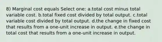 8) Marginal cost equals Select one: a.total cost minus total variable cost. b.total fixed cost divided by total output. c.total variable cost divided by total output. d.the change in fixed cost that results from a one-unit increase in output. e.the change in total cost that results from a one-unit increase in output.