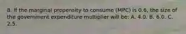 8. If the marginal propensity to consume (MPC) is 0.6, the size of the government expenditure multiplier will be: A. 4.0. B. 6.0. C. 2.5.