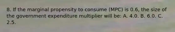 8. If the marginal propensity to consume (MPC) is 0.6, the size of the government expenditure multiplier will be: A. 4.0. B. 6.0. C. 2.5.