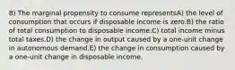 8) The marginal propensity to consume representsA) the level of consumption that occurs if disposable income is zero.B) the ratio of total consumption to disposable income.C) total income minus total taxes.D) the change in output caused by a one-unit change in autonomous demand.E) the change in consumption caused by a one-unit change in disposable income.