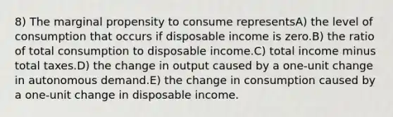 8) The marginal propensity to consume representsA) the level of consumption that occurs if disposable income is zero.B) the ratio of total consumption to disposable income.C) total income minus total taxes.D) the change in output caused by a one-unit change in autonomous demand.E) the change in consumption caused by a one-unit change in disposable income.