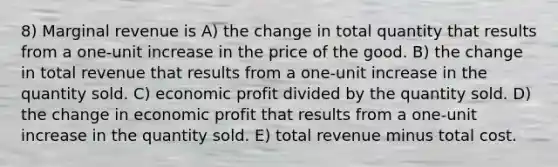 8) Marginal revenue is A) the change in total quantity that results from a one-unit increase in the price of the good. B) the change in total revenue that results from a one-unit increase in the quantity sold. C) economic profit divided by the quantity sold. D) the change in economic profit that results from a one-unit increase in the quantity sold. E) total revenue minus total cost.