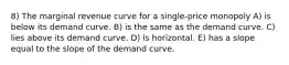 8) The marginal revenue curve for a single-price monopoly A) is below its demand curve. B) is the same as the demand curve. C) lies above its demand curve. D) is horizontal. E) has a slope equal to the slope of the demand curve.