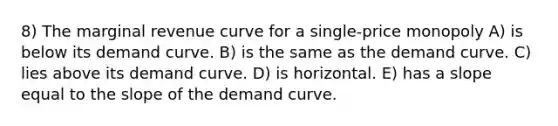 8) The marginal revenue curve for a single-price monopoly A) is below its demand curve. B) is the same as the demand curve. C) lies above its demand curve. D) is horizontal. E) has a slope equal to the slope of the demand curve.