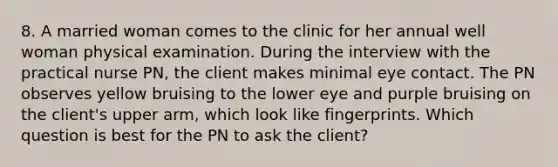 8. A married woman comes to the clinic for her annual well woman physical examination. During the interview with the practical nurse PN, the client makes minimal eye contact. The PN observes yellow bruising to the lower eye and purple bruising on the client's upper arm, which look like fingerprints. Which question is best for the PN to ask the client?