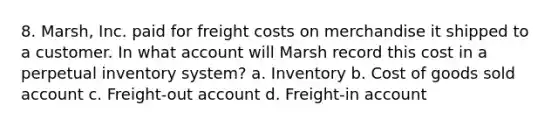 8. Marsh, Inc. paid for freight costs on merchandise it shipped to a customer. In what account will Marsh record this cost in a perpetual inventory system? a. Inventory b. Cost of goods sold account c. Freight‐out account d. Freight‐in account