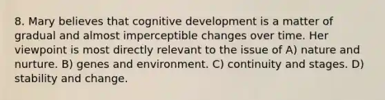 8. Mary believes that cognitive development is a matter of gradual and almost imperceptible changes over time. Her viewpoint is most directly relevant to the issue of A) nature and nurture. B) genes and environment. C) continuity and stages. D) stability and change.