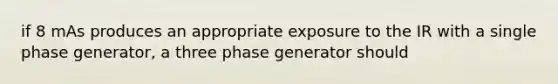 if 8 mAs produces an appropriate exposure to the IR with a single phase generator, a three phase generator should