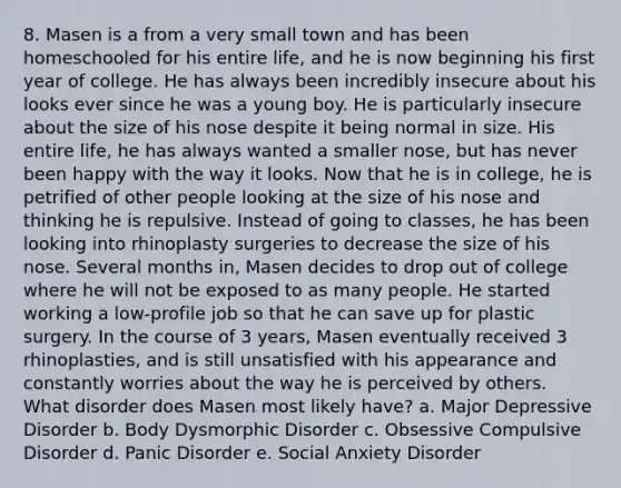 8. Masen is a from a very small town and has been homeschooled for his entire life, and he is now beginning his first year of college. He has always been incredibly insecure about his looks ever since he was a young boy. He is particularly insecure about the size of his nose despite it being normal in size. His entire life, he has always wanted a smaller nose, but has never been happy with the way it looks. Now that he is in college, he is petrified of other people looking at the size of his nose and thinking he is repulsive. Instead of going to classes, he has been looking into rhinoplasty surgeries to decrease the size of his nose. Several months in, Masen decides to drop out of college where he will not be exposed to as many people. He started working a low-profile job so that he can save up for plastic surgery. In the course of 3 years, Masen eventually received 3 rhinoplasties, and is still unsatisfied with his appearance and constantly worries about the way he is perceived by others. What disorder does Masen most likely have? a. Major Depressive Disorder b. Body Dysmorphic Disorder c. Obsessive Compulsive Disorder d. Panic Disorder e. Social Anxiety Disorder