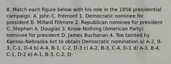 8. Match each figure below with his role in the 1856 presidential campaign. A. John C. Frémont 1. Democratic nominee for president B. Millard Fillmore 2. Republican nominee for president C. Stephen A. Douglas 3. Know-Nothing (American Party) nominee for president D. James Buchanan 4. Too tainted by Kansas-Nebraska Act to obtain Democratic nomination a) A-2, B-3, C-1, D-4 b) A-4, B-1, C-2, D-3 c) A-2, B-3, C-4, D-1 d) A-3, B-4, C-1, D-2 e) A-1, B-3, C-2, D-