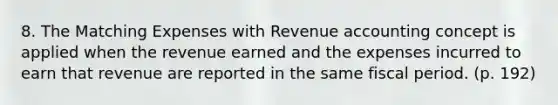 8. The Matching Expenses with Revenue accounting concept is applied when the revenue earned and the expenses incurred to earn that revenue are reported in the same fiscal period. (p. 192)