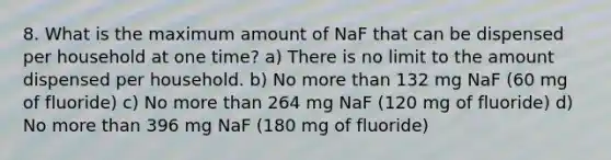 8. What is the maximum amount of NaF that can be dispensed per household at one time? a) There is no limit to the amount dispensed per household. b) No more than 132 mg NaF (60 mg of fluoride) c) No more than 264 mg NaF (120 mg of fluoride) d) No more than 396 mg NaF (180 mg of fluoride)