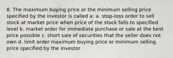 8. The maximum buying price or the minimum selling price specified by the investor is called a: a. stop-loss order to sell stock at market price when price of the stock falls to specified level b. market order for immediate purchase or sale at the best price possible c. short sale of securities that the seller does not own d. limit order maximum buying price or minimum selling price specified by the investor