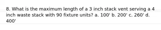 8. What is the maximum length of a 3 inch stack vent serving a 4 inch waste stack with 90 fixture units? a. 100' b. 200' c. 260' d. 400'