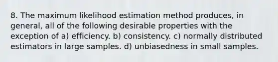 8. The maximum likelihood estimation method produces, in general, all of the following desirable properties with the exception of a) efficiency. b) consistency. c) normally distributed estimators in large samples. d) unbiasedness in small samples.