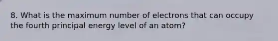 8. What is the maximum number of electrons that can occupy the fourth principal energy level of an atom?